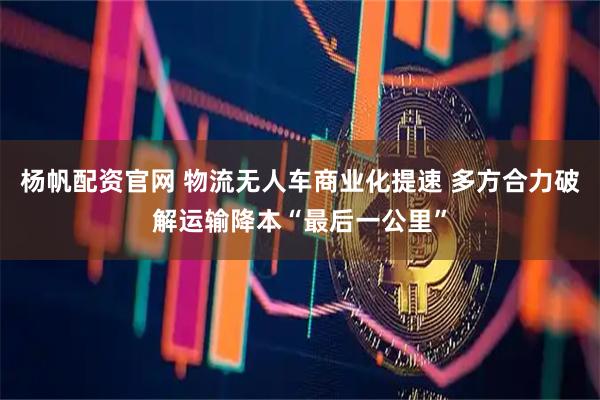 杨帆配资官网 物流无人车商业化提速 多方合力破解运输降本“最后一公里”