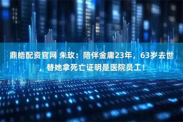 鼎皓配资官网 朱玫：陪伴金庸23年，63岁去世，替她拿死亡证明是医院员工！