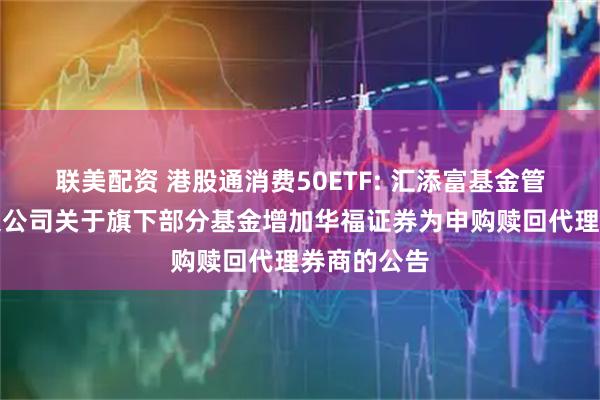 联美配资 港股通消费50ETF: 汇添富基金管理股份有限公司关于旗下部分基金增加华福证券为申购赎回代理券商的公告