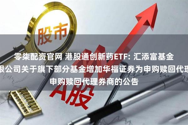 零柒配资官网 港股通创新药ETF: 汇添富基金管理股份有限公司关于旗下部分基金增加华福证券为申购赎回代理券商的公告