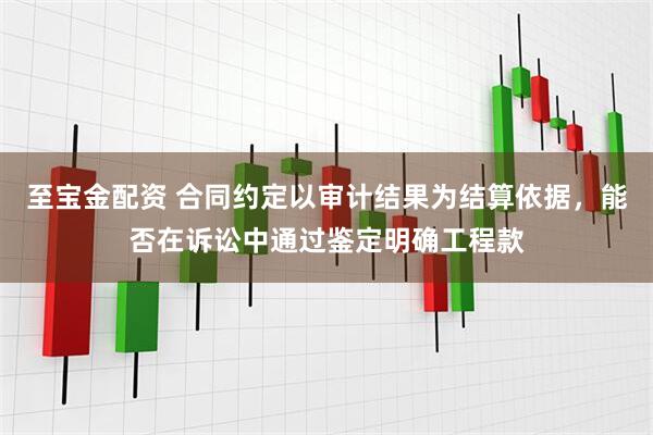 至宝金配资 合同约定以审计结果为结算依据，能否在诉讼中通过鉴定明确工程款