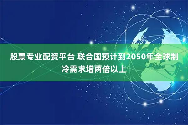 股票专业配资平台 联合国预计到2050年全球制冷需求增两倍以上