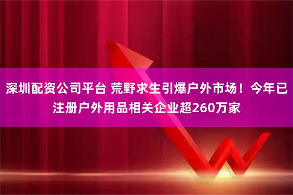 深圳配资公司平台 荒野求生引爆户外市场！今年已注册户外用品相关企业超260万家