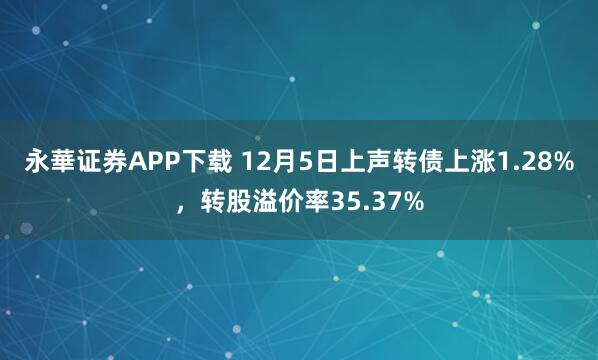 永華证券APP下载 12月5日上声转债上涨1.28%，转股溢价率35.37%