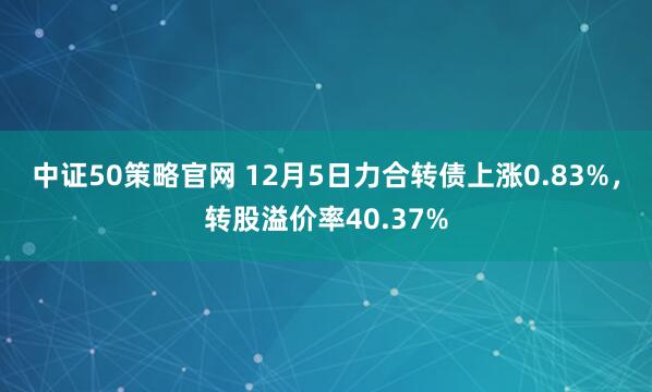 中证50策略官网 12月5日力合转债上涨0.83%，转股溢价率40.37%
