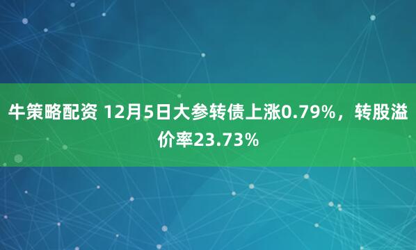 牛策略配资 12月5日大参转债上涨0.79%，转股溢价率23.73%